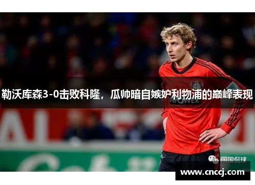 勒沃库森3-0击败科隆，瓜帅暗自嫉妒利物浦的巅峰表现
