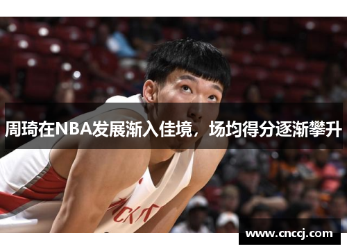 周琦在NBA发展渐入佳境，场均得分逐渐攀升