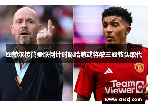 图赫尔接管曼联倒计时滕哈赫或将被三冠教头取代