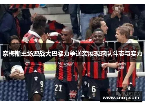 奈梅斯主场迎战大巴黎力争逆袭展现球队斗志与实力