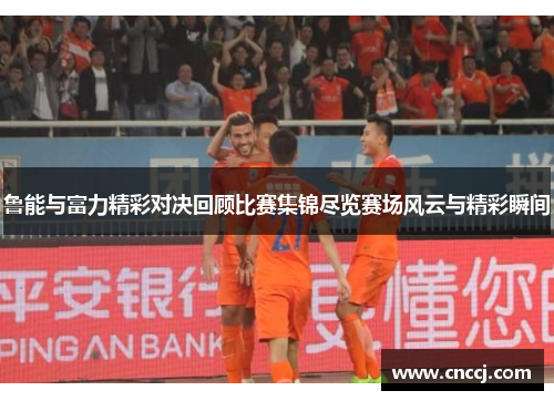 鲁能与富力精彩对决回顾比赛集锦尽览赛场风云与精彩瞬间
